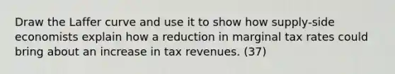 Draw the Laffer curve and use it to show how supply-side economists explain how a reduction in marginal tax rates could bring about an increase in tax revenues. (37)