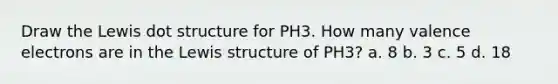 Draw the Lewis dot structure for PH3. How many valence electrons are in the Lewis structure of PH3? a. 8 b. 3 c. 5 d. 18