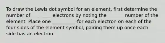 To draw the Lewis dot symbol for an element, first determine the number of_________ electrons by noting the________number of the element. Place one __________-for each electron on each of the four sides of the element symbol, pairing them up once each side has an electron.