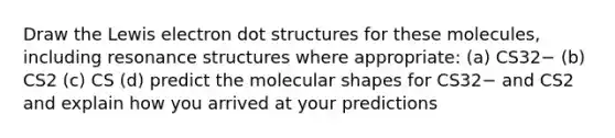 Draw the Lewis electron dot structures for these molecules, including resonance structures where appropriate: (a) CS32− (b) CS2 (c) CS (d) predict the molecular shapes for CS32− and CS2 and explain how you arrived at your predictions