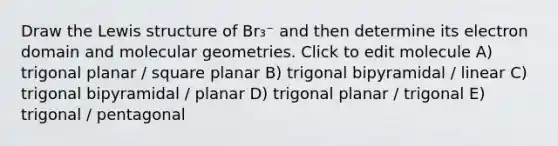 Draw the Lewis structure of Br₃⁻ and then determine its electron domain and molecular geometries. Click to edit molecule A) trigonal planar / square planar B) trigonal bipyramidal / linear C) trigonal bipyramidal / planar D) trigonal planar / trigonal E) trigonal / pentagonal