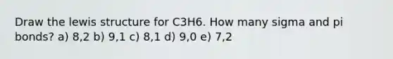 Draw the lewis structure for C3H6. How many sigma and pi bonds? a) 8,2 b) 9,1 c) 8,1 d) 9,0 e) 7,2