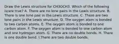 Draw the Lewis structure for CH3OCH3. Which of the following is/are true? A. There are no lone pairs in the Lewis structure. B. There is one lone pair in the Lewis structure. C. There are two lone pairs in the Lewis structure. D. The oxygen atom is bonded to two carbon atoms. E. The oxygen atom is bonded to one carbon atom. F. The oxygen atom is bonded to one carbon atom and one hydrogen atom. G. There are no double bonds. H. There is one double bond. I.There are two double bonds.