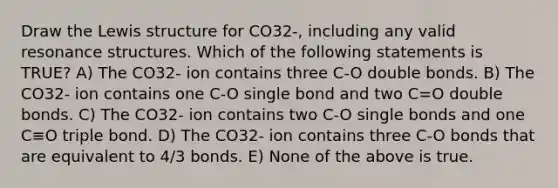 Draw the Lewis structure for CO32-, including any valid resonance structures. Which of the following statements is TRUE? A) The CO32- ion contains three C-O double bonds. B) The CO32- ion contains one C-O single bond and two C=O double bonds. C) The CO32- ion contains two C-O single bonds and one C≡O triple bond. D) The CO32- ion contains three C-O bonds that are equivalent to 4/3 bonds. E) None of the above is true.