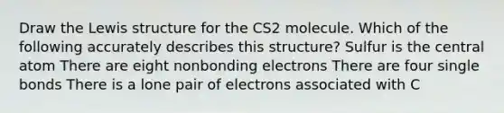 Draw the Lewis structure for the CS2 molecule. Which of the following accurately describes this structure? Sulfur is the central atom There are eight nonbonding electrons There are four single bonds There is a lone pair of electrons associated with C