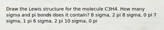 Draw the Lewis structure for the molecule C3H4. How many sigma and pi bonds does it contain? 8 sigma, 2 pi 8 sigma, 0 pi 7 sigma, 1 pi 6 sigma, 2 pi 10 sigma, 0 pi