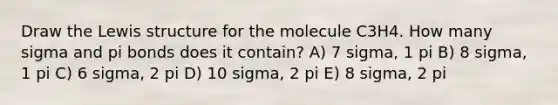 Draw the Lewis structure for the molecule C3H4. How many sigma and pi bonds does it contain? A) 7 sigma, 1 pi B) 8 sigma, 1 pi C) 6 sigma, 2 pi D) 10 sigma, 2 pi E) 8 sigma, 2 pi