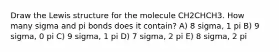 Draw the Lewis structure for the molecule CH2CHCH3. How many sigma and pi bonds does it contain? A) 8 sigma, 1 pi B) 9 sigma, 0 pi C) 9 sigma, 1 pi D) 7 sigma, 2 pi E) 8 sigma, 2 pi