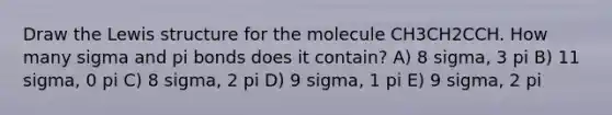 Draw the Lewis structure for the molecule CH3CH2CCH. How many sigma and pi bonds does it contain? A) 8 sigma, 3 pi B) 11 sigma, 0 pi C) 8 sigma, 2 pi D) 9 sigma, 1 pi E) 9 sigma, 2 pi