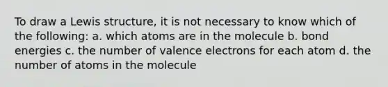 To draw a Lewis structure, it is not necessary to know which of the following: a. which atoms are in the molecule b. bond energies c. the number of valence electrons for each atom d. the number of atoms in the molecule