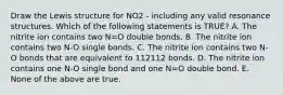 Draw the Lewis structure for NO2 - including any valid resonance structures. Which of the following statements is TRUE? A. The nitrite ion contains two N=O double bonds. B. The nitrite ion contains two N-O single bonds. C. The nitrite ion contains two N-O bonds that are equivalent to 112112 bonds. D. The nitrite ion contains one N-O single bond and one N=O double bond. E. None of the above are true.