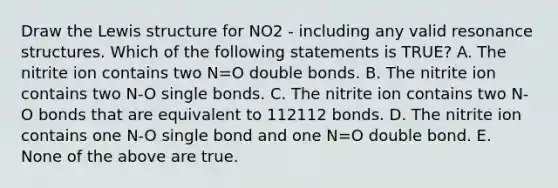 Draw the Lewis structure for NO2 - including any valid resonance structures. Which of the following statements is TRUE? A. The nitrite ion contains two N=O double bonds. B. The nitrite ion contains two N-O single bonds. C. The nitrite ion contains two N-O bonds that are equivalent to 112112 bonds. D. The nitrite ion contains one N-O single bond and one N=O double bond. E. None of the above are true.