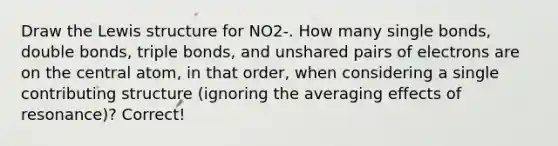 Draw the Lewis structure for NO2-. How many single bonds, double bonds, triple bonds, and unshared pairs of electrons are on the central atom, in that order, when considering a single contributing structure (ignoring the averaging effects of resonance)? Correct!