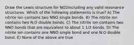 Draw the Lewis structure for NO2including any valid resonance structures. Which of the following statements is true? A) The nitrite ion contains two NNO single bonds. B) The nitrite ion contains two N:O double bonds. C) The nitrite ion contains two NNO bonds that are equivalent to about 1 1/2 bonds. D) The nitrite ion contains one NNO single bond and one N:O double bond. E) None of the above are true