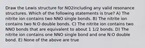 Draw the Lewis structure for NO2including any valid resonance structures. Which of the following statements is true? A) The nitrite ion contains two NNO single bonds. B) The nitrite ion contains two N:O double bonds. C) The nitrite ion contains two NNO bonds that are equivalent to about 1 1/2 bonds. D) The nitrite ion contains one NNO single bond and one N:O double bond. E) None of the above are true