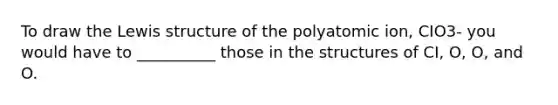 To draw the Lewis structure of the polyatomic ion, CIO3- you would have to __________ those in the structures of CI, O, O, and O.