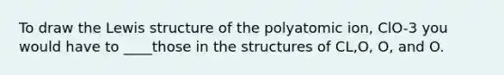 To draw the Lewis structure of the polyatomic ion, ClO-3 you would have to ____those in the structures of CL,O, O, and O.