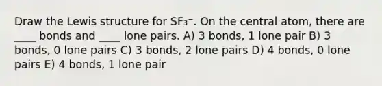 Draw the Lewis structure for SF₃⁻. On the central atom, there are ____ bonds and ____ lone pairs. A) 3 bonds, 1 lone pair B) 3 bonds, 0 lone pairs C) 3 bonds, 2 lone pairs D) 4 bonds, 0 lone pairs E) 4 bonds, 1 lone pair