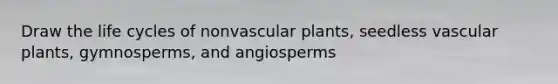 Draw the life cycles of nonvascular plants, seedless vascular plants, gymnosperms, and angiosperms