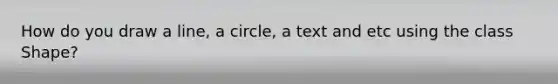 How do you draw a line, a circle, a text and etc using the class Shape?