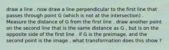 draw a line . now draw a line perpendicular to the first line that passes through point G (which is not at the intersection) . Measure the distance of G from the first line . draw another point on the second line that is the same distance as G , but is on the opposite side of the first line . if G is the preimage, and the second point is the image , what transformation does this show ?