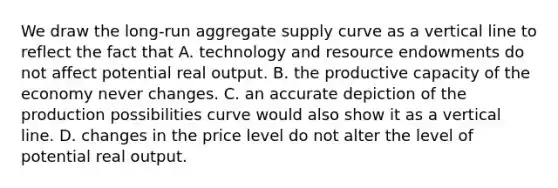 We draw the​ long-run aggregate supply curve as a vertical line to reflect the fact that A. technology and resource endowments do not affect potential real output. B. the productive capacity of the economy never changes. C. an accurate depiction of the production possibilities curve would also show it as a vertical line. D. changes in the price level do not alter the level of potential real output.