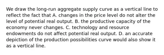 We draw the​ long-run aggregate supply curve as a vertical line to reflect the fact that A. changes in the price level do not alter the level of potential real output. B. the productive capacity of the economy never changes. C. technology and resource endowments do not affect potential real output. D. an accurate depiction of the production possibilities curve would also show it as a vertical line.