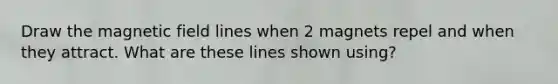 Draw the magnetic field lines when 2 magnets repel and when they attract. What are these lines shown using?