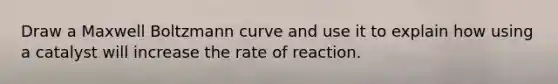 Draw a Maxwell Boltzmann curve and use it to explain how using a catalyst will increase the rate of reaction.