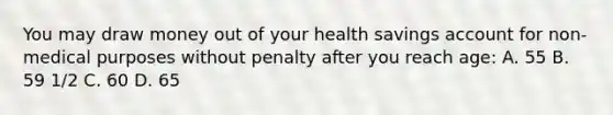 You may draw money out of your health savings account for non-medical purposes without penalty after you reach age: A. 55 B. 59 1/2 C. 60 D. 65