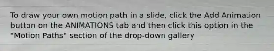 To draw your own motion path in a slide, click the Add Animation button on the ANIMATIONS tab and then click this option in the "Motion Paths" section of the drop-down gallery