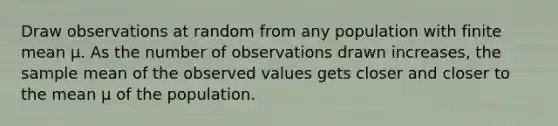 Draw observations at random from any population with finite mean μ. As the number of observations drawn increases, the sample mean of the observed values gets closer and closer to the mean μ of the population.