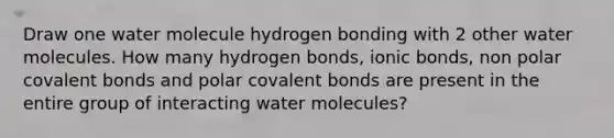 Draw one water molecule hydrogen bonding with 2 other water molecules. How many hydrogen bonds, ionic bonds, non polar covalent bonds and polar covalent bonds are present in the entire group of interacting water molecules?