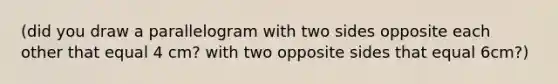 (did you draw a parallelogram with two sides opposite each other that equal 4 cm? with two opposite sides that equal 6cm?)