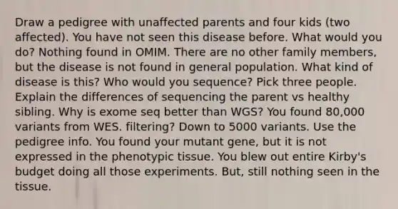 Draw a pedigree with unaffected parents and four kids (two affected). You have not seen this disease before. What would you do? Nothing found in OMIM. There are no other family members, but the disease is not found in general population. What kind of disease is this? Who would you sequence? Pick three people. Explain the differences of sequencing the parent vs healthy sibling. Why is exome seq better than WGS? You found 80,000 variants from WES. filtering? Down to 5000 variants. Use the pedigree info. You found your mutant gene, but it is not expressed in the phenotypic tissue. You blew out entire Kirby's budget doing all those experiments. But, still nothing seen in the tissue.