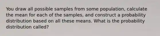 You draw all possible samples from some population, calculate the mean for each of the samples, and construct a probability distribution based on all these means. What is the probability distribution called?