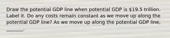 Draw the potential GDP line when potential GDP is ​19.5 trillion. Label it. Do any costs remain constant as we move up along the potential GDP​ line? As we move up along the potential GDP​ line, _______.