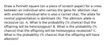 Draw a Punnett square (on a piece of scratch paper) for a cross between an individual who carries the gene for albinism (Aa) with another individual who is also a carrier (Aa). The allele for normal pigmentation is dominant (A). The albinism allele is recessive (a). A. What is the probability (% chance) that the offspring will be heterozygous? B. What is the probability (% chance) that the offspring will be homozygous recessive? C. What is the probability (% chance) that the offspring will have albinism?