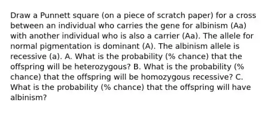 Draw a Punnett square (on a piece of scratch paper) for a cross between an individual who carries the gene for albinism (Aa) with another individual who is also a carrier (Aa). The allele for normal pigmentation is dominant (A). The albinism allele is recessive (a). A. What is the probability (% chance) that the offspring will be heterozygous? B. What is the probability (% chance) that the offspring will be homozygous recessive? C. What is the probability (% chance) that the offspring will have albinism?