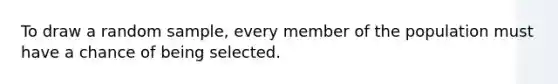 To draw a random sample, every member of the population must have a chance of being selected.