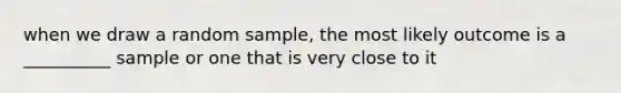 when we draw a random sample, the most likely outcome is a __________ sample or one that is very close to it