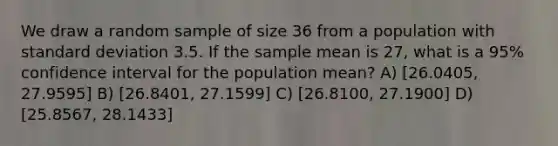 We draw a random sample of size 36 from a population with standard deviation 3.5. If the sample mean is 27, what is a 95% confidence interval for the population mean? A) [26.0405, 27.9595] B) [26.8401, 27.1599] C) [26.8100, 27.1900] D) [25.8567, 28.1433]