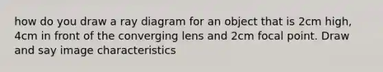 how do you draw a ray diagram for an object that is 2cm high, 4cm in front of the converging lens and 2cm focal point. Draw and say image characteristics