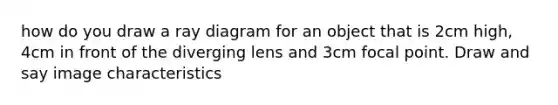 how do you draw a ray diagram for an object that is 2cm high, 4cm in front of the diverging lens and 3cm focal point. Draw and say image characteristics