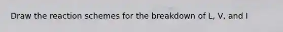 Draw the reaction schemes for the breakdown of L, V, and I