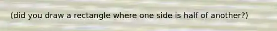 (did you draw a rectangle where one side is half of another?)