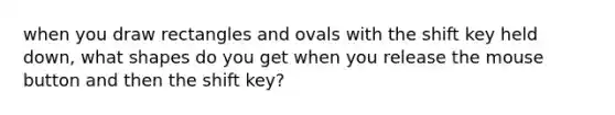 when you draw rectangles and ovals with the shift key held down, what shapes do you get when you release the mouse button and then the shift key?