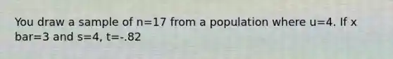 You draw a sample of n=17 from a population where u=4. If x bar=3 and s=4, t=-.82