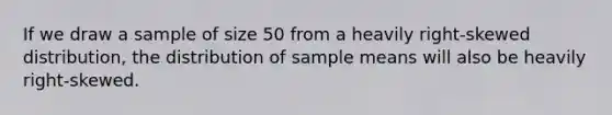 If we draw a sample of size 50 from a heavily right-skewed distribution, the distribution of sample means will also be heavily right-skewed.