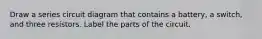 Draw a series circuit diagram that contains a battery, a switch, and three resistors. Label the parts of the circuit.